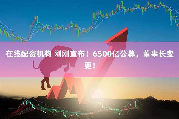 在線配資機(jī)構(gòu) 剛剛宣布！6500億公募，董事長(zhǎng)變更！