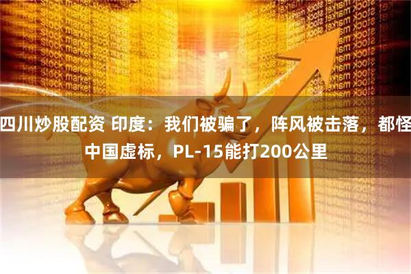 四川炒股配資 印度：我們被騙了，陣風(fēng)被擊落，都怪中國(guó)虛標(biāo)，PL-15能打200公里