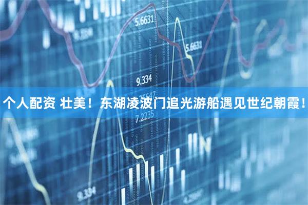 個(gè)人配資 壯美！東湖凌波門追光游船遇見(jiàn)世紀(jì)朝霞！