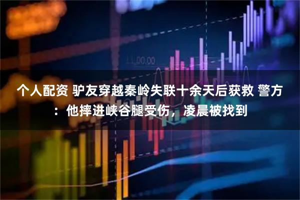 個(gè)人配資 驢友穿越秦嶺失聯(lián)十余天后獲救 警方：他摔進(jìn)峽谷腿受傷，凌晨被找到