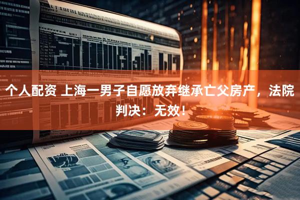 個人配資 上海一男子自愿放棄繼承亡父房產(chǎn)，法院判決：無效！