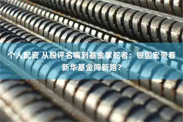 個(gè)人配資 從股評(píng)名嘴到基金掌舵者：銀國(guó)宏帶著新華基金闖新路？