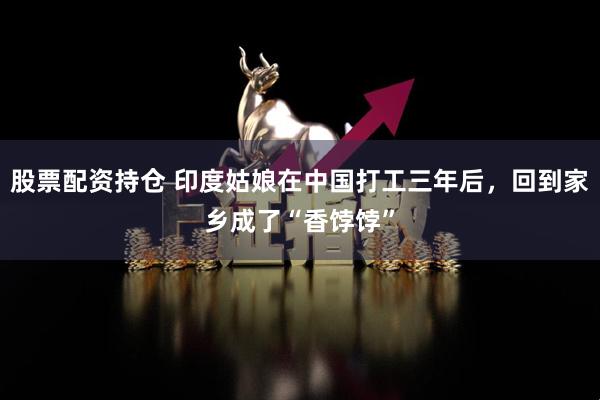 股票配資持倉(cāng) 印度姑娘在中國(guó)打工三年后，回到家鄉(xiāng)成了“香餑餑”